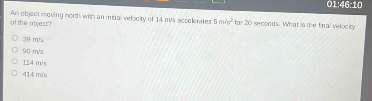 an object moving north with an initial velocity of 14 m/s accelerates 5 m/s² for 20 seconds. what is the final velocity of the object?\n39 m/s\n90 m/s\n114 m/s\n414 m/s