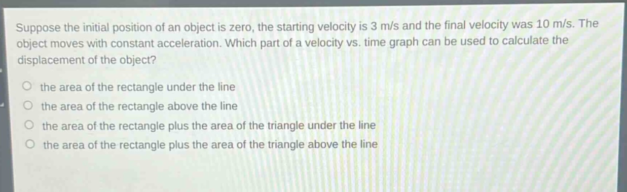 suppose the initial position of an object is zero, the starting velocity is 3 m/s and the final velocity was 10 m/s. the object moves with constant acceleration. which part of a velocity vs. time graph can be used to calculate the displacement of the object?\no the area of the rectangle under the line\no the area of the rectangle above the line\no the area of the rectangle plus the area of the triangle under the line\no the area of the rectangle plus the area of the triangle above the line