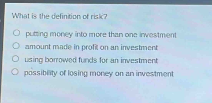 what is the definition of risk?\nputting money into more than one investment\namount made in profit on an investment\nusing borrowed funds for an investment\npossibility of losing money on an investment