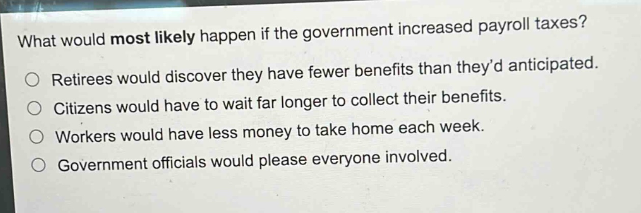 what would most likely happen if the government increased payroll taxes?\nretirees would discover they have fewer benefits than they’d anticipated.\ncitizens would have to wait far longer to collect their benefits.\nworkers would have less money to take home each week.\ngovernment officials would please everyone involved.