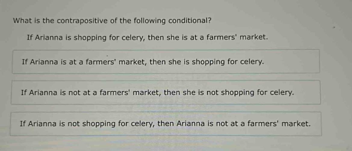 what is the contrapositive of the following conditional? if arianna is shopping for celery, then she is at a farmers market. if arianna is at a farmers market, then she is shopping for celery. if arianna is not at a farmers market, then she is not shopping for celery. if arianna is not shopping for celery, then arianna is not at a farmers market.