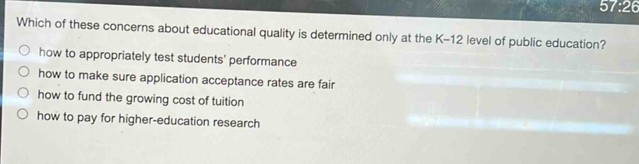 which of these concerns about educational quality is determined only at the k - 12 level of public education?\nhow to appropriately test students’ performance\nhow to make sure application acceptance rates are fair\nhow to fund the growing cost of tuition\nhow to pay for higher - education research
