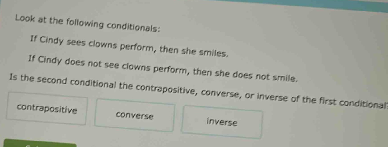 look at the following conditionals: if cindy sees clowns perform, then she smiles. if cindy does not see clowns perform, then she does not smile. is the second conditional the contrapositive, converse, or inverse of the first conditional? contrapositive converse inverse