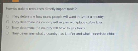 how do natural resources directly impact trade?\nthey determine how many people will want to live in a country.\nthey determine if a country will require workplace safety laws.\nthey determine if a country will have to pay tariffs.\nthey determine what a country has to offer and what it needs to obtain.