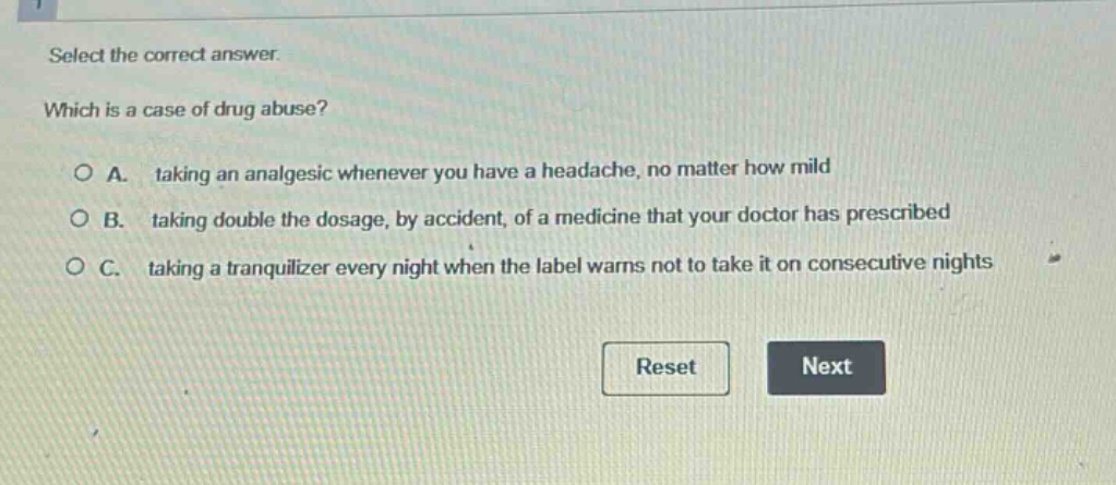 select the correct answer. which is a case of drug abuse? a. taking an analgesic whenever you have a headache, no matter how mild b. taking double the dosage, by accident, of a medicine that your doctor has prescribed c. taking a tranquilizer every night when the label warns not to take it on consecutive nights