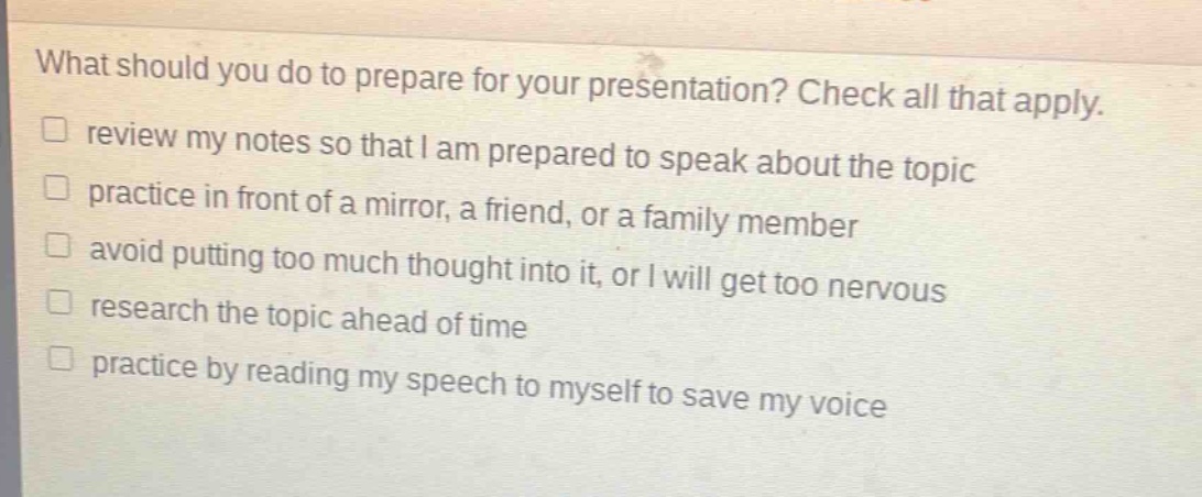 what should you do to prepare for your presentation? check all that apply.\n□ review my notes so that i am prepared to speak about the topic\n□ practice in front of a mirror, a friend, or a family member\n□ avoid putting too much thought into it, or i will get too nervous\n□ research the topic ahead of time\n□ practice by reading my speech to myself to save my voice