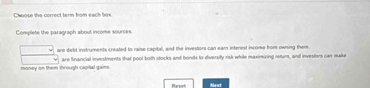 choose the correct term from each box. complete the paragraph about income sources. are debt instruments created to raise capital, and the investors can earn interest income from owning them. are financial investments that pool both stocks and bonds to diversify risk while maximizing return, and investors can make money on them through capital gains.