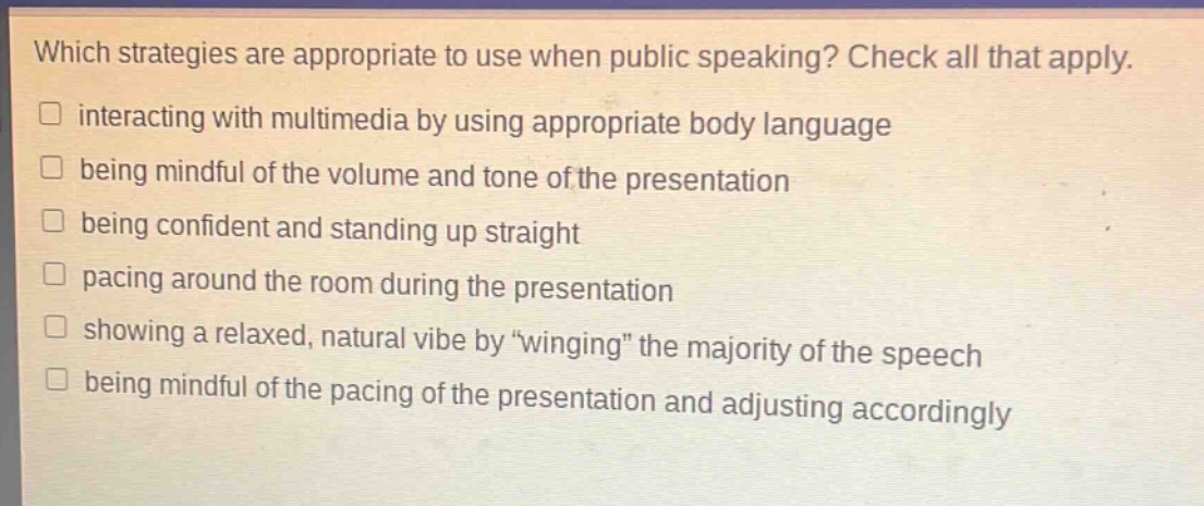 which strategies are appropriate to use when public speaking? check all that apply. interacting with multimedia by using appropriate body language being mindful of the volume and tone of the presentation being confident and standing up straight pacing around the room during the presentation showing a relaxed, natural vibe by “winging” the majority of the speech being mindful of the pacing of the presentation and adjusting accordingly