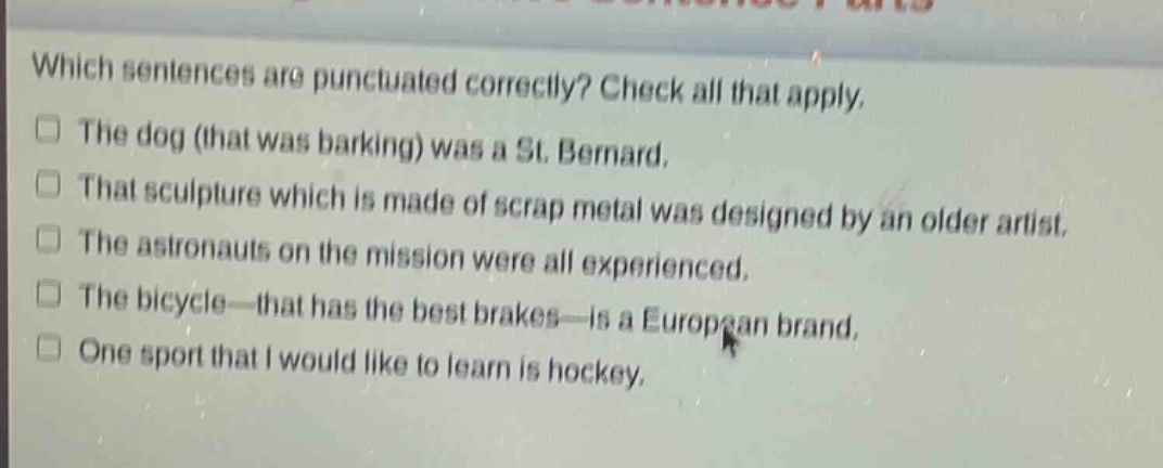 which sentences are punctuated correctly? check all that apply. the dog (that was barking) was a st. bernard. that sculpture which is made of scrap metal was designed by an older artist. the astronauts on the mission were all experienced. the bicycle—that has the best brakes—is a european brand. one sport that i would like to learn is hockey.
