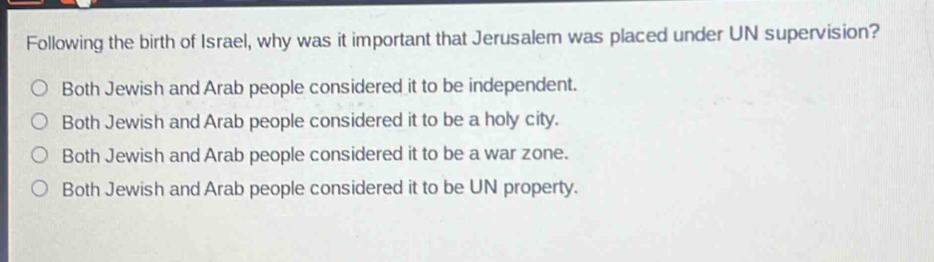 following the birth of israel, why was it important that jerusalem was placed under un supervision?\n○ both jewish and arab people considered it to be independent.\n○ both jewish and arab people considered it to be a holy city.\n○ both jewish and arab people considered it to be a war zone.\n○ both jewish and arab people considered it to be un property.