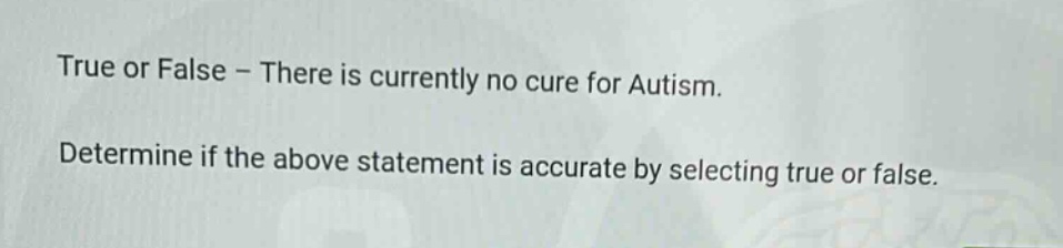 true or false - there is currently no cure for autism. determine if the above statement is accurate by selecting true or false.