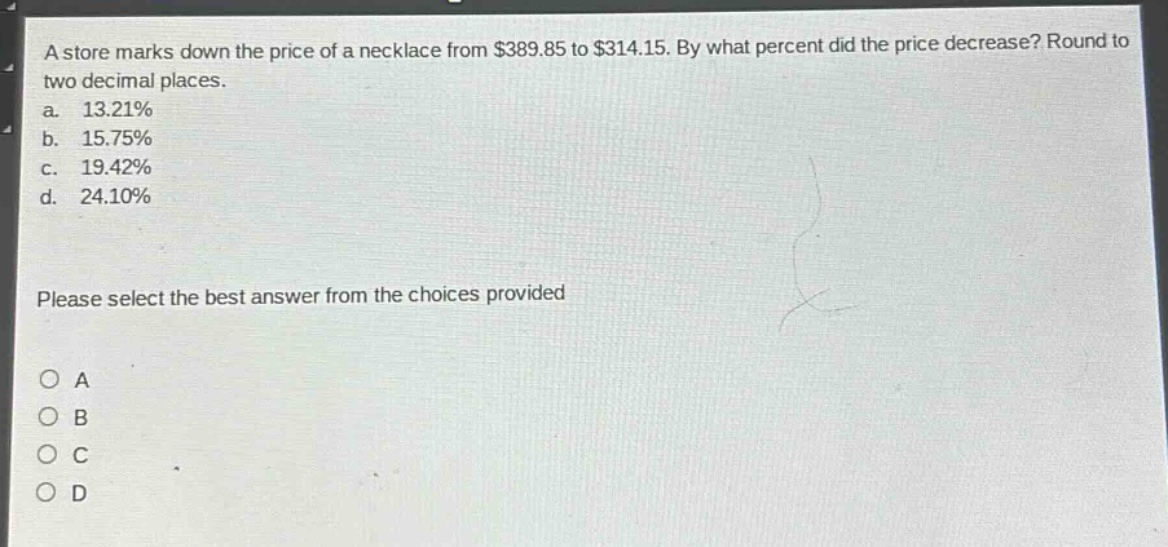 a store marks down the price of a necklace from $389.85 to $314.15. by what percent did the price decrease? round to two decimal places.\na. 13.21%\nb. 15.75%\nc. 19.42%\nd. 24.10%\nplease select the best answer from the choices provided\no a\no b\no c\no d