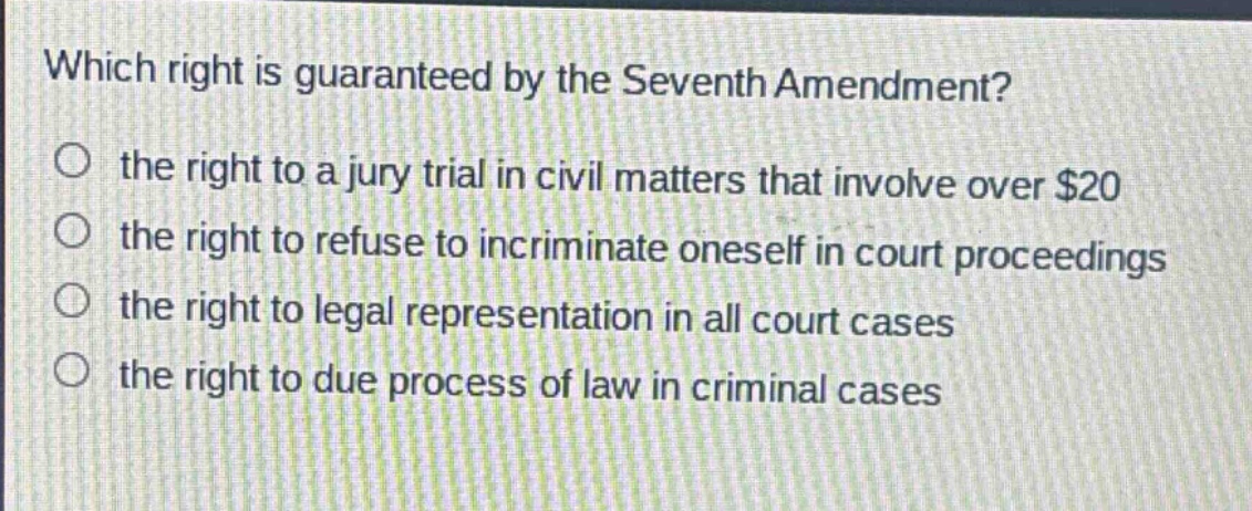 which right is guaranteed by the seventh amendment?\n the right to a jury trial in civil matters that involve over $20\n the right to refuse to incriminate oneself in court proceedings\n the right to legal representation in all court cases\n the right to due process of law in criminal cases