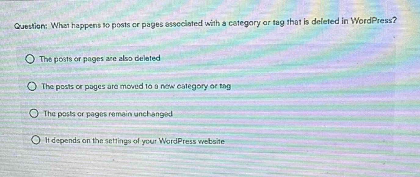 question: what happens to posts or pages associated with a category or tag that is deleted in wordpress?\nthe posts or pages are also deleted\nthe posts or pages are moved to a new category or tag\nthe posts or pages remain unchanged\nit depends on the settings of your wordpress website