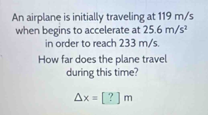 an airplane is initially traveling at 119 m/s when begins to accelerate at 25.6 m/s² in order to reach 233 m/s. how far does the plane travel during this time? δx = ? m