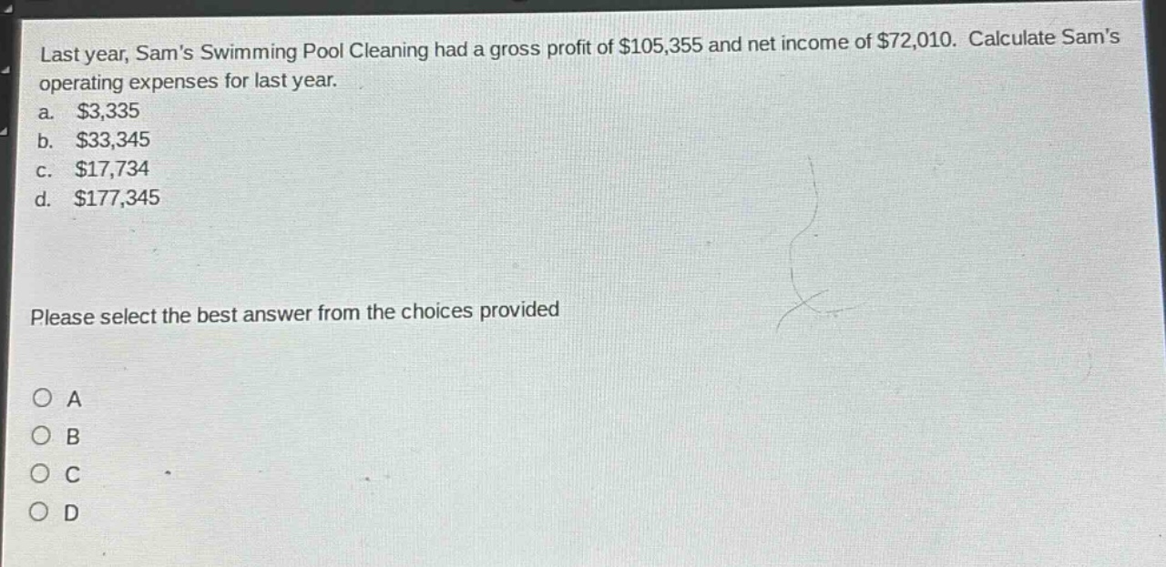 last year, sams swimming pool cleaning had a gross profit of $105,355 and net income of $72,010. calculate sams operating expenses for last year.\na. $3,335\nb. $33,345\nc. $17,734\nd. $177,345\nplease select the best answer from the choices provided\na\nb\nc\nd