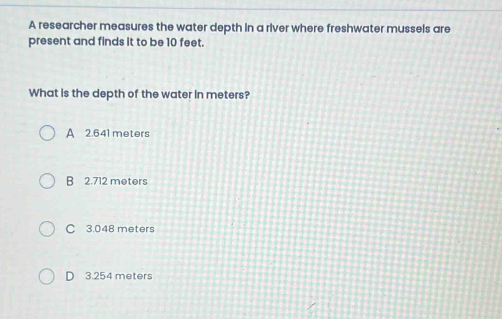 a researcher measures the water depth in a river where freshwater mussels are present and finds it to be 10 feet. what is the depth of the water in meters? a 2.641 meters b 2.712 meters c 3.048 meters d 3.254 meters