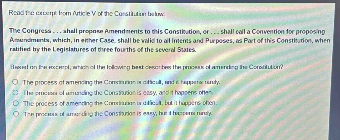 read the excerpt from article v of the constitution below.\nthe congress... shall propose amendments to this constitution, or... shall call a convention for proposing amendments, which, in either case, shall be valid to all intents and purposes, as part of this constitution, when ratified by the legislatures of three fourths of the several states.\nbased on the excerpt, which of the following best describes the process of amending the constitution?\nthe process of amending the constitution is difficult, and it happens rarely.\nthe process of amending the constitution is easy, and it happens often.\nthe process of amending the constitution is difficult, but it happens often.\nthe process of amending the constitution is easy, but it happens rarely.