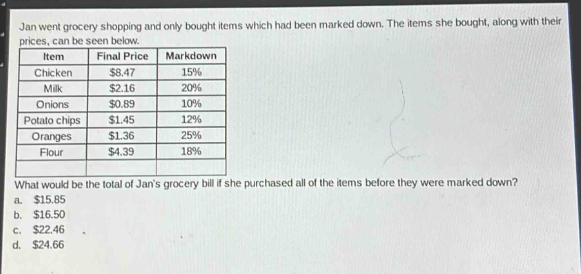 jan went grocery shopping and only bought items which had been marked down. the items she bought, along with their prices, can be seen below.\n| item | final price | markdown |\n|--|--|--| \n| chicken | $8.47 | 15% |\n| milk | $2.16 | 20% |\n| onions | $0.89 | 10% |\n| potato chips | $1.45 | 12% |\n| oranges | $1.36 | 25% |\n| flour | $4.39 | 18% |\nwhat would be the total of jans grocery bill if she purchased all of the items before they were marked down?\n a. $15.85\n b. $16.50\n c. $22.46\n d. $24.66
