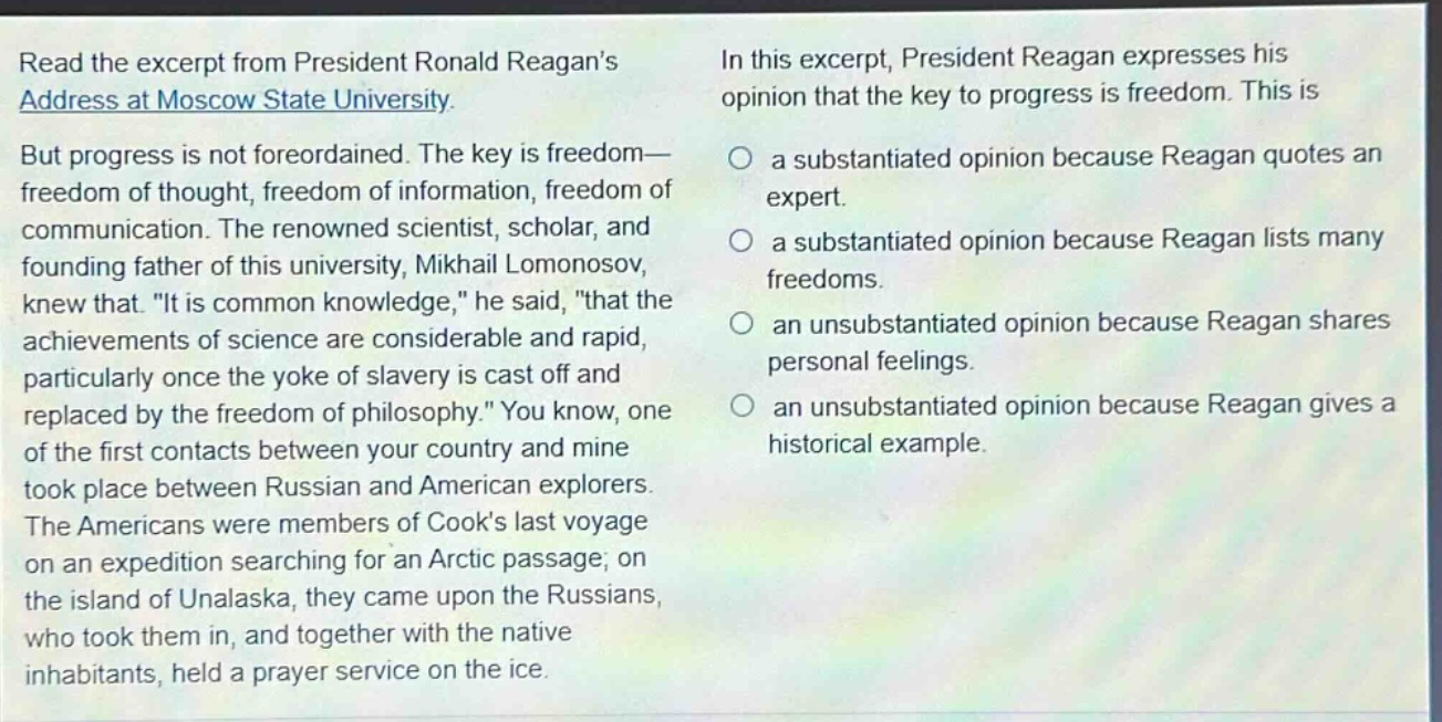 read the excerpt from president ronald reagans address at moscow state university. but progress is not foreordained. the key is freedom—freedom of thought, freedom of information, freedom of communication. the renowned scientist, scholar, and founding father of this university, mikhail lomonosov, knew that. \it is common knowledge,\ he said, \that the achievements of science are considerable and rapid, particularly once the yoke of slavery is cast off and replaced by the freedom of philosophy.\ you know, one of the first contacts between your country and mine took place between russian and american explorers. the americans were members of cooks last voyage on an expedition searching for an arctic passage; on the island of unalaska, they came upon the russians, who took them in, and together with the native inhabitants, held a prayer service on the ice. in this excerpt, president reagan expresses his opinion that the key to progress is freedom. this is a substantiated opinion because reagan quotes an expert. a substantiated opinion because reagan lists many freedoms. an unsubstantiated opinion because reagan shares personal feelings. an unsubstantiated opinion because reagan gives a historical example.