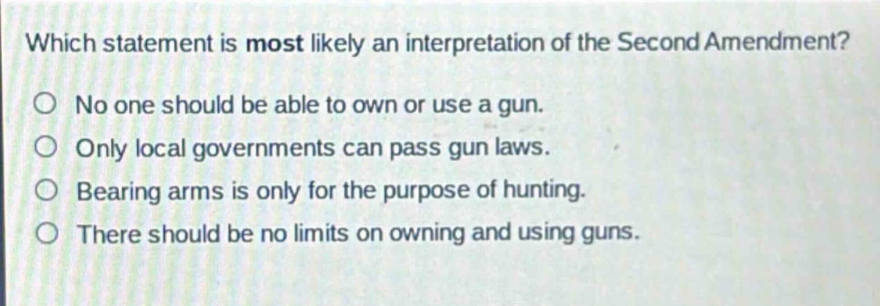 which statement is most likely an interpretation of the second amendment?\nno one should be able to own or use a gun.\nonly local governments can pass gun laws.\nbearing arms is only for the purpose of hunting.\nthere should be no limits on owning and using guns.
