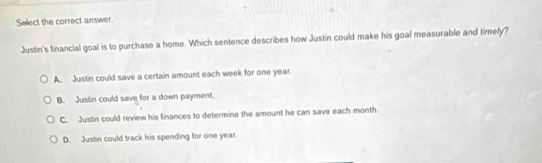 select the correct answer. justins financial goal is to purchase a home. which sentence describes how justin could make his goal measurable and timely? a. justin could save a certain amount each week for one year. b. justin could save for a down - payment. c. justin could review his finances to determine the amount he can save each month. d. justin could track his spending for one year.