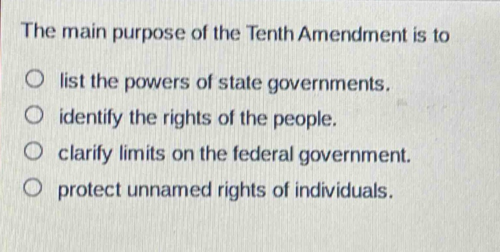 the main purpose of the tenth amendment is to\nlist the powers of state governments.\nidentify the rights of the people.\nclarify limits on the federal government.\nprotect unnamed rights of individuals.