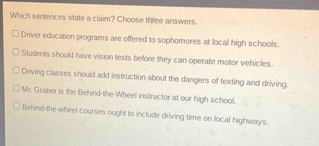 which sentences state a claim? choose three answers.\n□driver education programs are offered to sophomores at local high schools.\n□students should have vision tests before they can operate motor vehicles.\n□driving classes should add instruction about the dangers of texting and driving.\n□mr. graber is the behind - the - wheel instructor at our high school.\n□behind - the - wheel courses ought to include driving time on local highways.