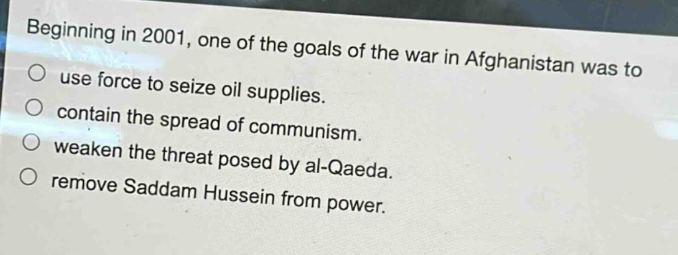 beginning in 2001, one of the goals of the war in afghanistan was to\nuse force to seize oil supplies.\ncontain the spread of communism.\nweaken the threat posed by al - qaeda.\nremove saddam hussein from power.