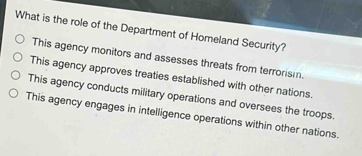 what is the role of the department of homeland security?\nthis agency monitors and assesses threats from terrorism.\nthis agency approves treaties established with other nations.\nthis agency conducts military operations and oversees the troops.\nthis agency engages in intelligence operations within other nations.