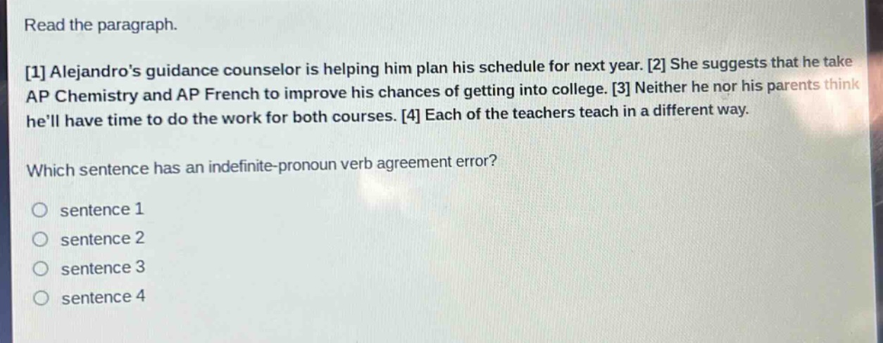 read the paragraph.\n1 alejandros guidance counselor is helping him plan his schedule for next year. 2 she suggests that he take ap chemistry and ap french to improve his chances of getting into college. 3 neither he nor his parents think hell have time to do the work for both courses. 4 each of the teachers teach in a different way.\nwhich sentence has an indefinite - pronoun verb agreement error?\no sentence 1\no sentence 2\no sentence 3\no sentence 4