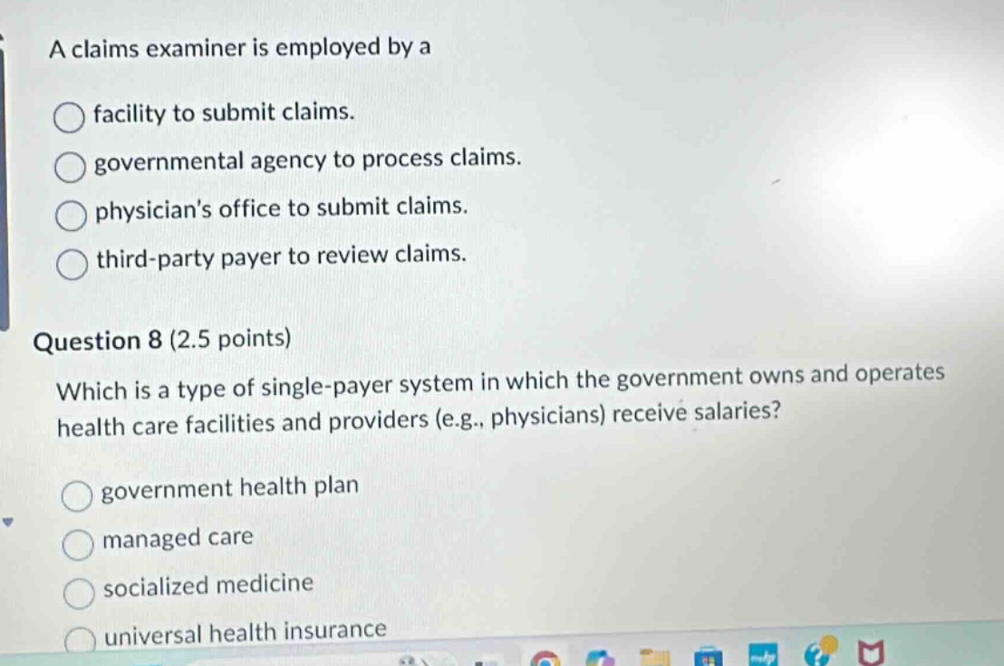 a claims examiner is employed by a\nfacility to submit claims.\ngovernmental agency to process claims.\nphysicians office to submit claims.\nthird - party payer to review claims.\nquestion 8 (2.5 points)\nwhich is a type of single - payer system in which the government owns and operates health care facilities and providers (e.g., physicians) receive salaries?\ngovernment health plan\nmanaged care\nsocialized medicine\nuniversal health insurance