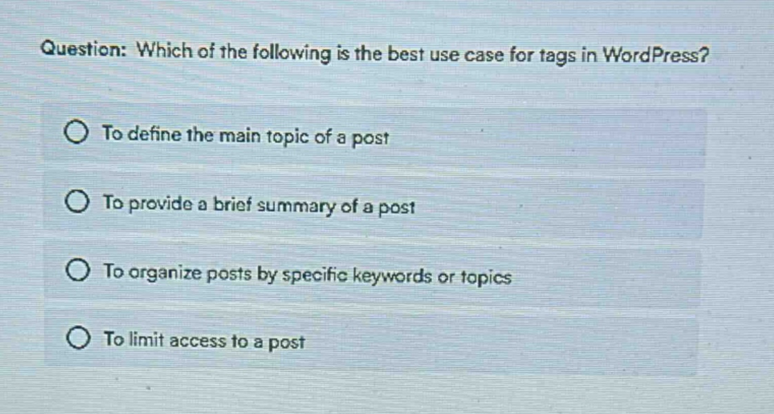 question: which of the following is the best use case for tags in wordpress?\nto define the main topic of a post\nto provide a brief summary of a post\nto organize posts by specific keywords or topics\nto limit access to a post