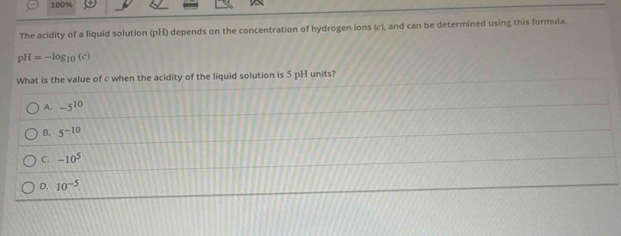 the acidity of a liquid solution (ph) depends on the concentration of hydrogen ions (c), and can be determined using this formula.\nph = -log₁₀(c)\nwhat is the value of c when the acidity of the liquid solution is 5 ph units?\na. -5¹⁰\nb. 5⁻¹⁰\nc. -10⁵\nd. 10⁻⁵