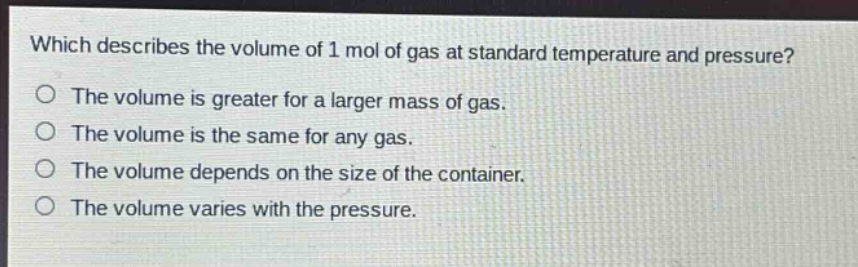 which describes the volume of 1 mol of gas at standard temperature and pressure?\no the volume is greater for a larger mass of gas.\no the volume is the same for any gas.\no the volume depends on the size of the container.\no the volume varies with the pressure.