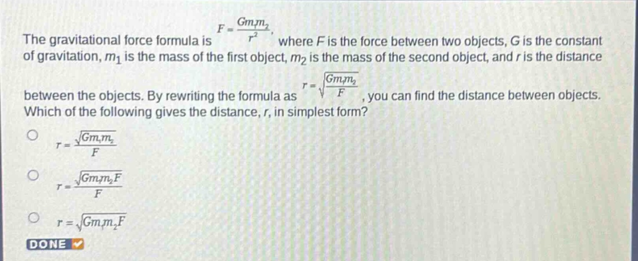 the gravitational force formula is $f = \\frac{gm_1m_2}{r^2}$, where $f$ is the force between two objects, $g$ is the constant of gravitation, $m_1$ is the mass of the first object, $m_2$ is the mass of the second object, and $r$ is the distance between the objects. by rewriting the formula as $r=sqrt{\\frac{gm_1m_2}{f}}$, you can find the distance between objects. which of the following gives the distance, $r$, in simplest form?\n$r = \\frac{sqrt{gm_1m_2}}{f}$\n$r = \\frac{sqrt{gm_1m_2f}}{f}$\n$r=sqrt{gm_1m_2f}$\ndone