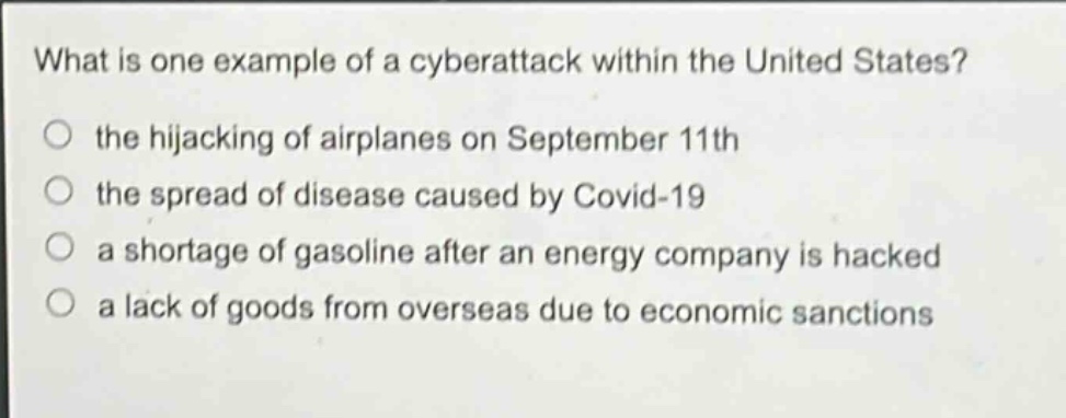 what is one example of a cyberattack within the united states?\n○ the hijacking of airplanes on september 11th\n○ the spread of disease caused by covid - 19\n○ a shortage of gasoline after an energy company is hacked\n○ a lack of goods from overseas due to economic sanctions