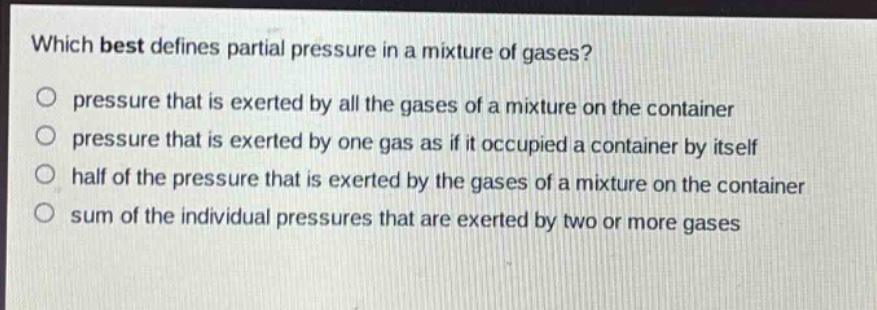 which best defines partial pressure in a mixture of gases?\npressure that is exerted by all the gases of a mixture on the container\npressure that is exerted by one gas as if it occupied a container by itself\nhalf of the pressure that is exerted by the gases of a mixture on the container\nsum of the individual pressures that are exerted by two or more gases