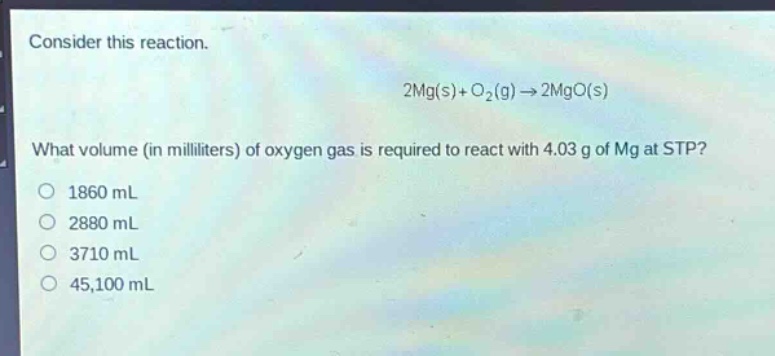 consider this reaction.\n2mg(s)+o₂(g)→2mgo(s)\nwhat volume (in milliliters) of oxygen gas is required to react with 4.03 g of mg at stp?\n1860 ml\n2880 ml\n3710 ml\n45,100 ml