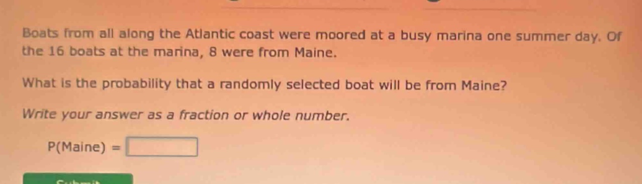 boats from all along the atlantic coast were moored at a busy marina one summer day. of the 16 boats at the marina, 8 were from maine. what is the probability that a randomly selected boat will be from maine? write your answer as a fraction or whole number. p(maine) =