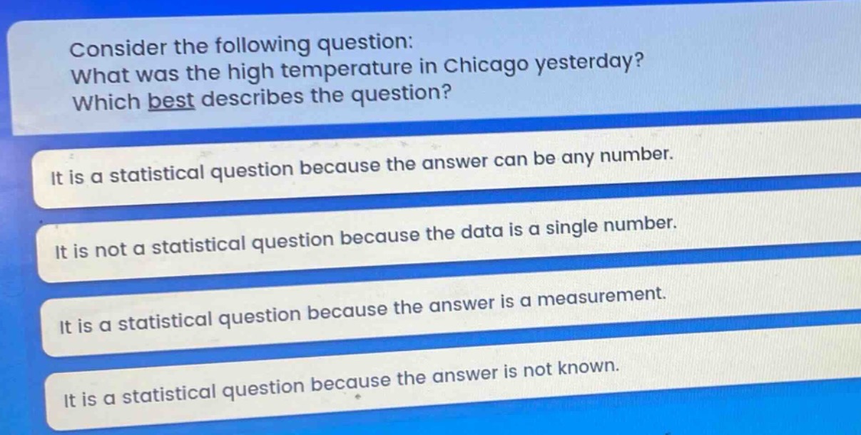 consider the following question: what was the high temperature in chicago yesterday? which best describes the question? it is a statistical question because the answer can be any number. it is not a statistical question because the data is a single number. it is a statistical question because the answer is a measurement. it is a statistical question because the answer is not known.