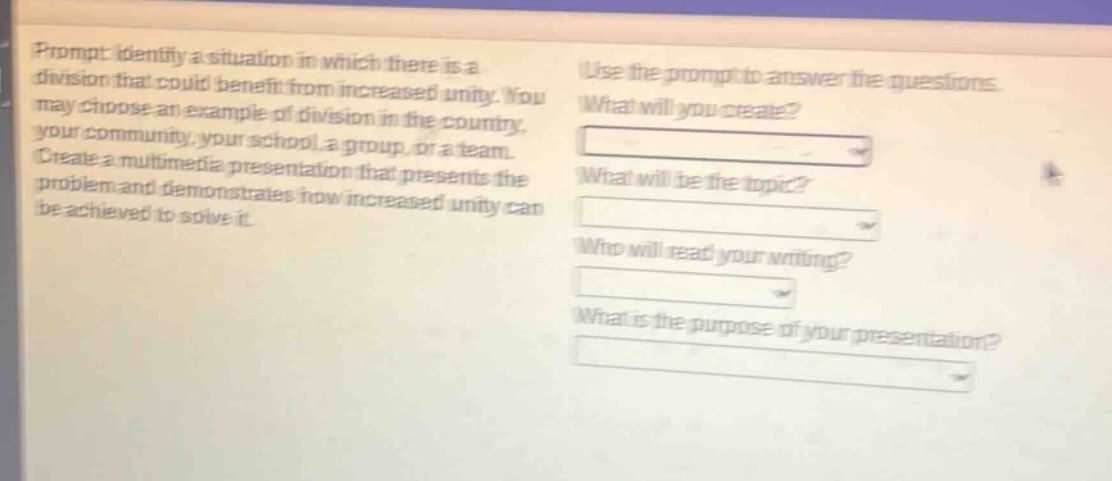 prompt: identify a situation in which there is a division that could benefit from increased unity. you may choose an example of division in the country, your community, your school, a group, or a team. create a multimedia presentation that presents the problem and demonstrates how increased unity can be achieved to solve it. use the prompt to answer the questions. what will you create? what will be the topic? who will read your writing? what is the purpose of your presentation?