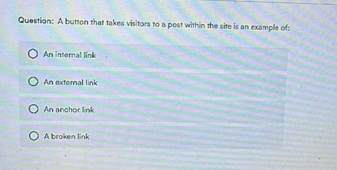 question: a button that takes visitors to a post within the site is an example of:\n○ an internal link\n○ an external link\n○ an anchor link\n○ a broken link