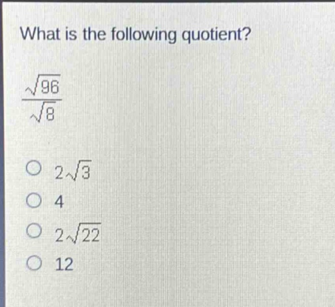what is the following quotient?\n$\frac{sqrt{96}}{sqrt{8}}$\n$2sqrt{3}$\n$4$\n$2sqrt{22}$\n$12$