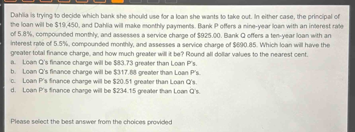 dahlia is trying to decide which bank she should use for a loan she wants to take out. in either case, the principal of the loan will be $19,450, and dahlia will make monthly payments. bank p offers a nine - year loan with an interest rate of 5.8%, compounded monthly, and assesses a service charge of $925.00. bank q offers a ten - year loan with an interest rate of 5.5%, compounded monthly, and assesses a service charge of $690.85. which loan will have the greater total finance charge, and how much greater will it be? round all dollar values to the nearest cent.\na. loan qs finance charge will be $83.73 greater than loan ps.\nb. loan qs finance charge will be $317.88 greater than loan ps.\nc. loan ps finance charge will be $20.51 greater than loan qs.\nd. loan ps finance charge will be $234.15 greater than loan qs.\nplease select the best answer from the choices provided