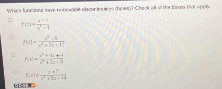 which functions have removable discontinuities (holes)? check all of the boxes that apply.\n$f(x)=\frac{x - 1}{x^{2}-1}$\n$f(x)=\frac{x^{2}-9}{x^{2}+7x + 12}$\n$f(x)=\frac{x^{2}+4x + 4}{x^{2}+2x - 8}$\n$f(x)=\frac{x + 7}{x^{2}+5x - 14}$\ndone