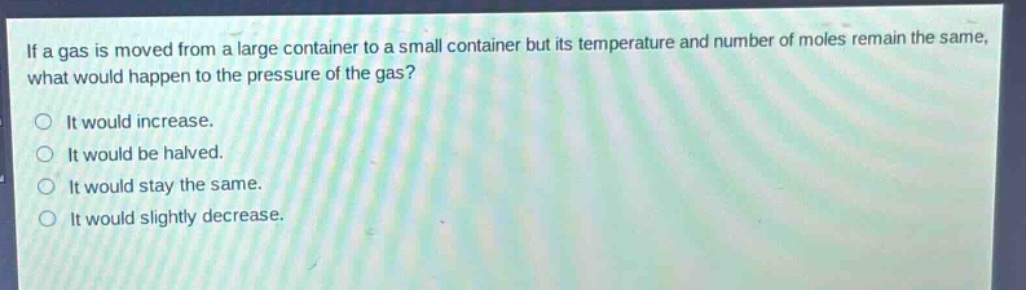 if a gas is moved from a large container to a small container but its temperature and number of moles remain the same, what would happen to the pressure of the gas?\nit would increase.\nit would be halved.\nit would stay the same.\nit would slightly decrease.