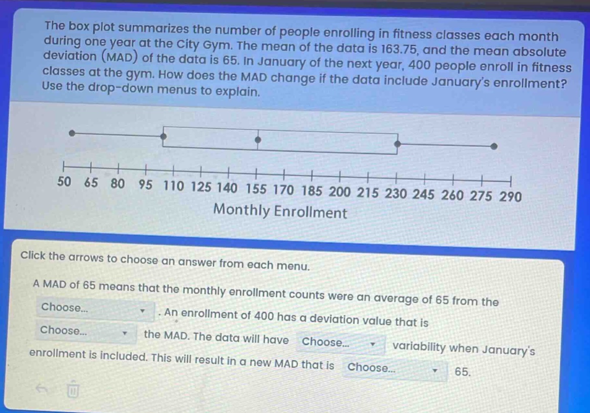 the box plot summarizes the number of people enrolling in fitness classes each month during one year at the city gym. the mean of the data is 163.75, and the mean absolute deviation (mad) of the data is 65. in january of the next year, 400 people enroll in fitness classes at the gym. how does the mad change if the data include januarys enrollment? use the drop - down menus to explain.\n\nclick the arrows to choose an answer from each menu.\n\na mad of 65 means that the monthly enrollment counts were an average of 65 from the choose... . an enrollment of 400 has a deviation value that is choose... the mad. the data will have choose... variability when januarys enrollment is included. this will result in a new mad that is choose... 65.