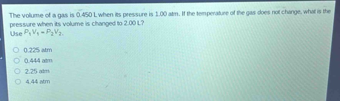 the volume of a gas is 0.450 l when its pressure is 1.00 atm. if the temperature of the gas does not change, what is the pressure when its volume is changed to 2.00 l? use $p_1v_1 = p_2v_2$.\n0.225 atm\n0.444 atm\n2.25 atm\n4.44 atm