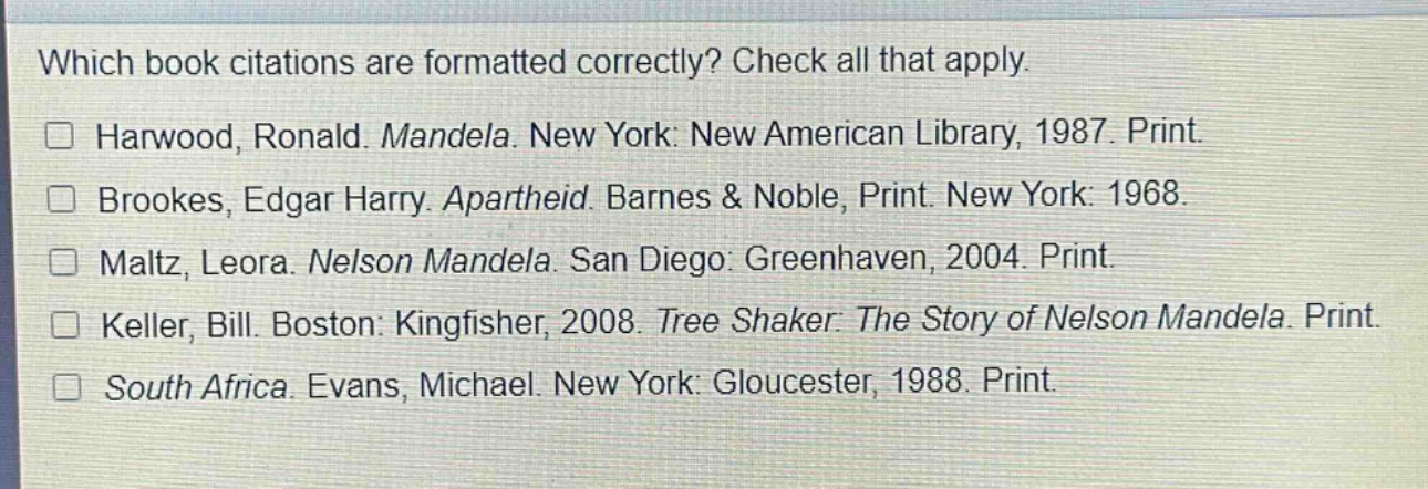 which book citations are formatted correctly? check all that apply.\n□ harwood, ronald. mandela. new york: new american library, 1987. print.\n□ brookes, edgar harry. apartheid. barnes & noble, print. new york: 1968.\n□ maltz, leora. nelson mandela. san diego: greenhaven, 2004. print.\n□ keller, bill. boston: kingfisher, 2008. tree shaker: the story of nelson mandela. print.\n□ south africa. evans, michael. new york: gloucester, 1988. print.